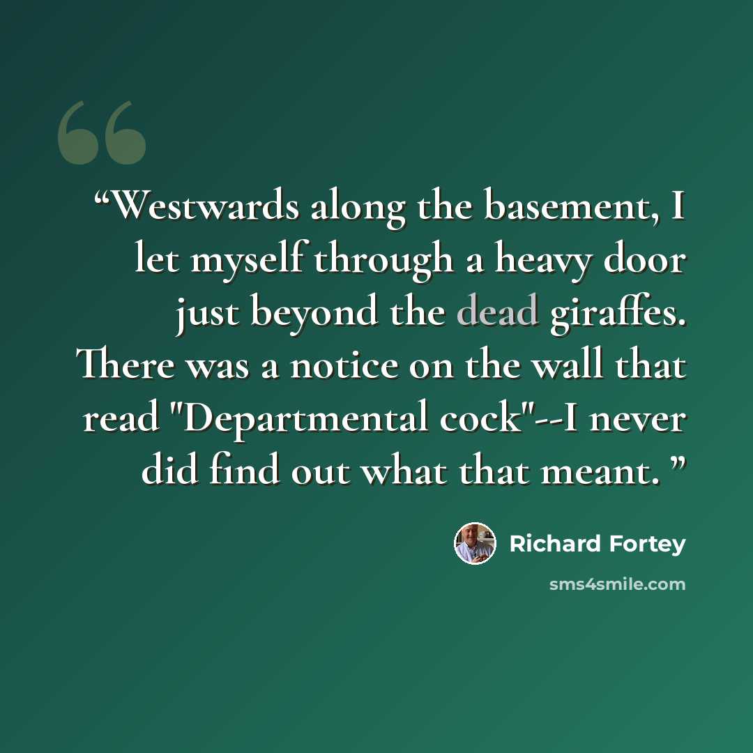 “Westwards along the basement, I let myself through a heavy door just beyond the dead giraffes. There was a notice on the wall that read "Departmental cock"--I never did find out what that meant.” quote by Richard Fortey