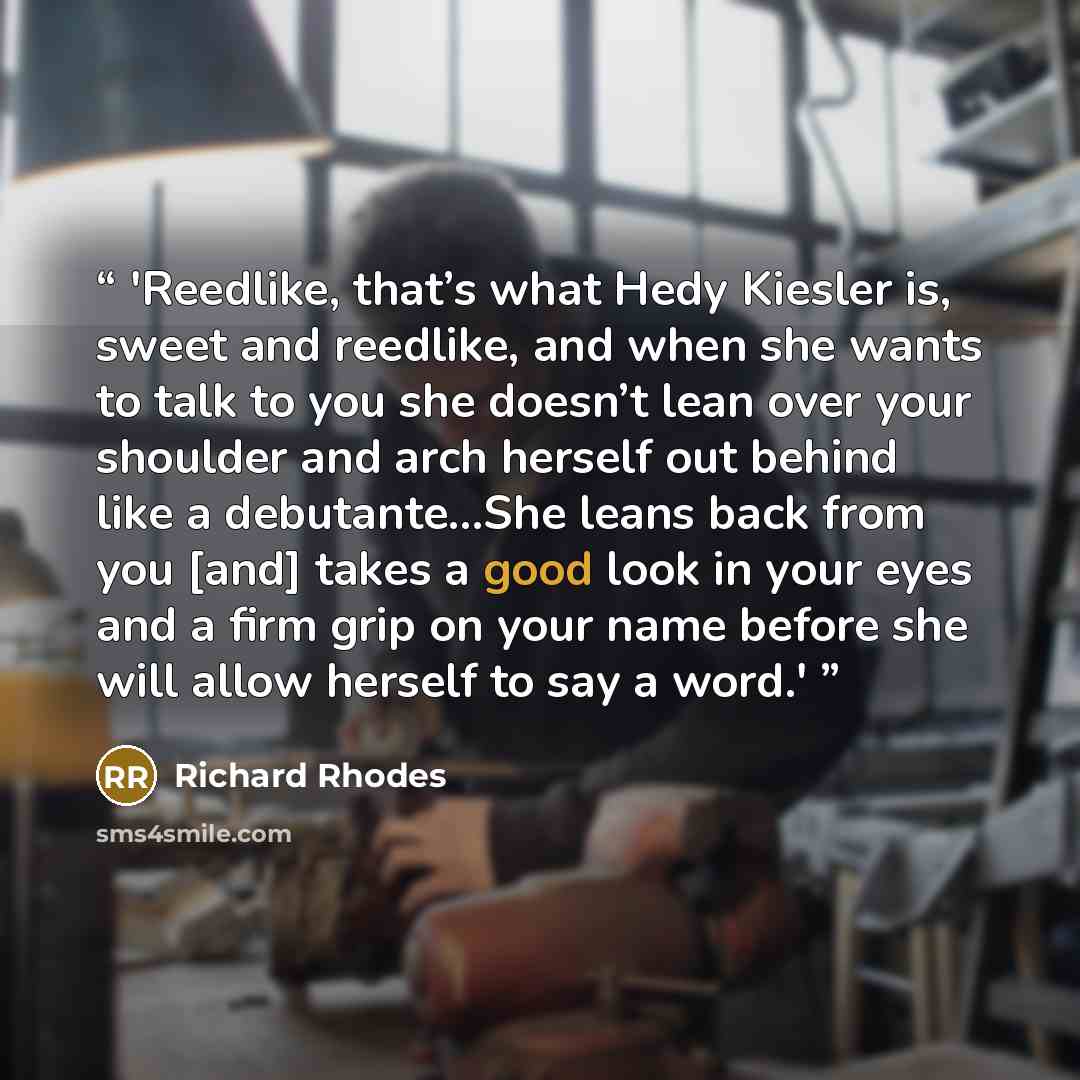 “'Reedlike, that’s what Hedy Kiesler is, sweet and reedlike, and when she wants to talk to you she doesn’t lean over your shoulder and arch herself out behind like a debutante…She leans back from you [and] takes a good look in your eyes and a firm grip on your name before she will allow herself to…” quote by Richard Rhodes