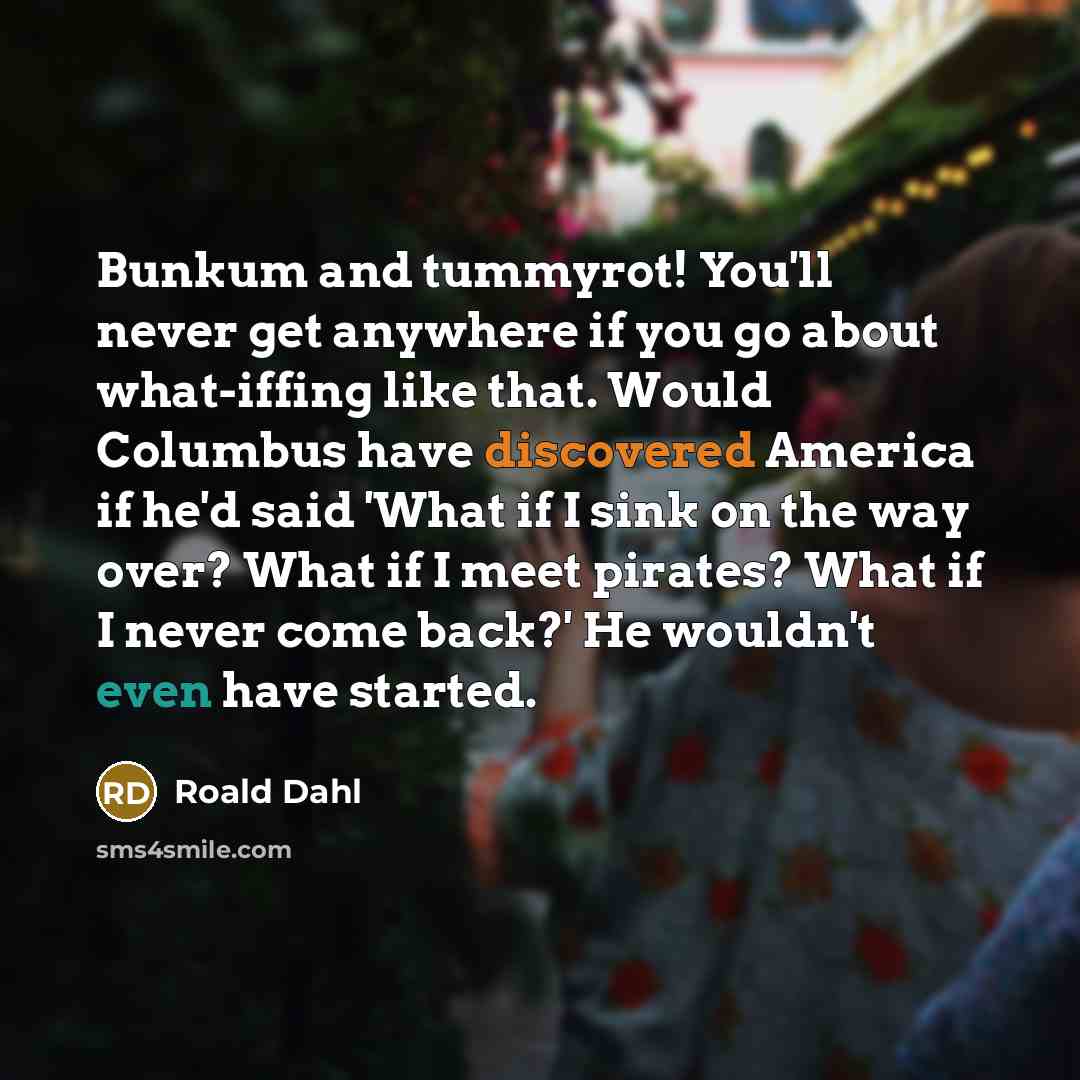 “Bunkum and tummyrot! You'll never get anywhere if you go about what-iffing like that. Would Columbus have discovered America if he'd said 'What if I sink on the way over? What if I meet pirates? What if I never come back?' He wouldn't even have started.” quote by Roald Dahl