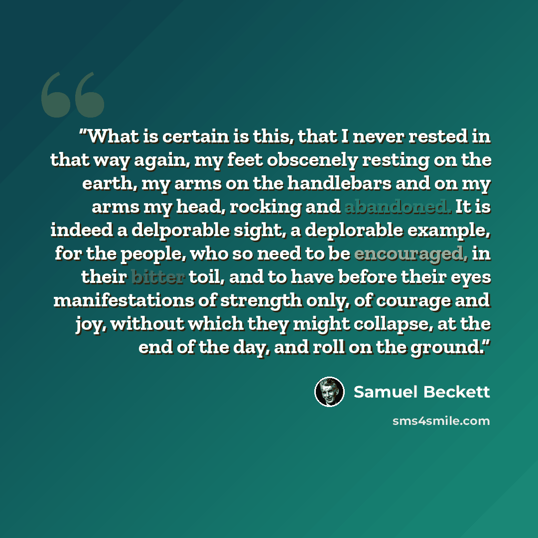 “What is certain is this, that I never rested in that way again, my feet obscenely resting on the earth, my arms on the handlebars and on my arms my head, rocking and abandoned. It is indeed a delporable sight, a deplorable example, for the people, who so need to be encouraged, in their bitter…” quote by Samuel Beckett