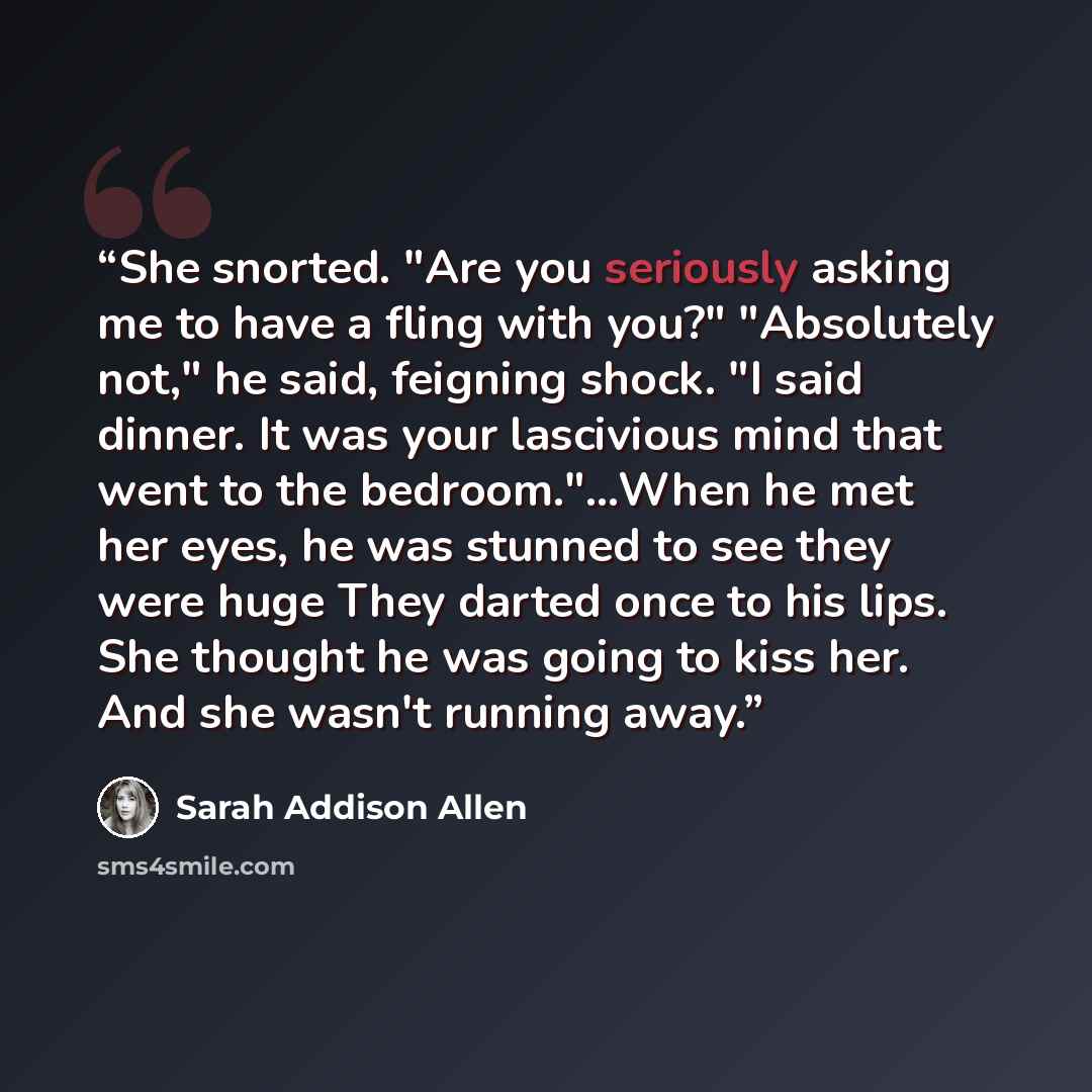 “She snorted. "Are you seriously asking me to have a fling with you?" "Absolutely not," he said, feigning shock. "I said dinner. It was your lascivious mind that went to the bedroom."…When he met her eyes, he was stunned to see they were huge They darted once to his lips. She thought he was going…” quote by Sarah Addison Allen
