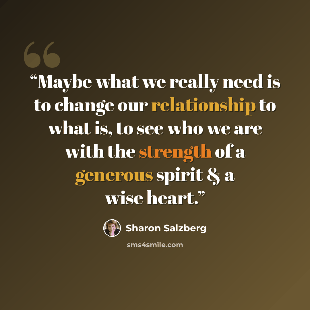 “Maybe what we really need is to change our relationship to what is, to see who we are with the strength of a generous spirit & a wise heart.” quote by Sharon Salzberg