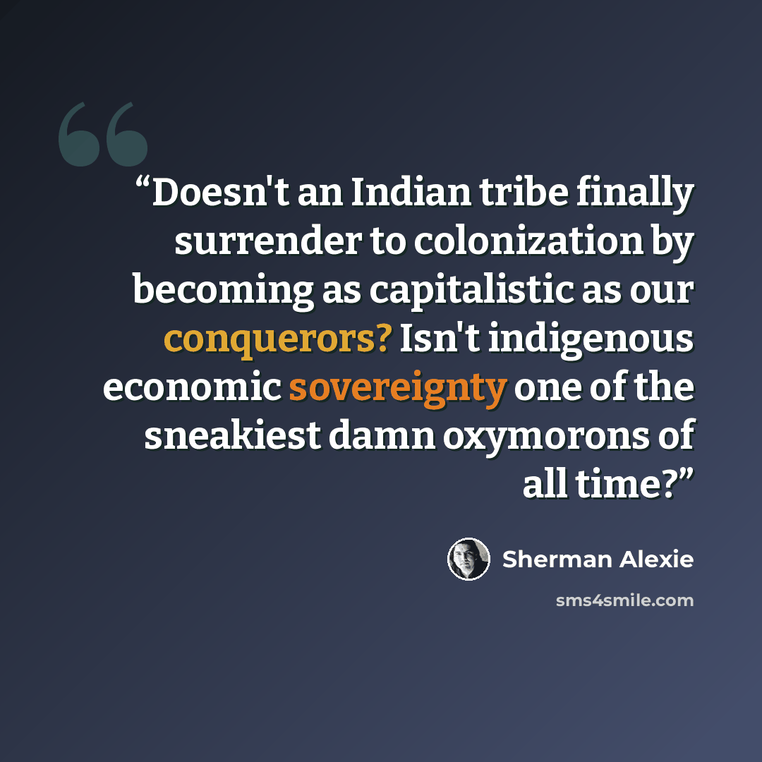 “Doesn't an Indian tribe finally surrender to colonization by becoming as capitalistic as our conquerors? Isn't indigenous economic sovereignty one of the sneakiest damn oxymorons of all time?” quote by Sherman Alexie