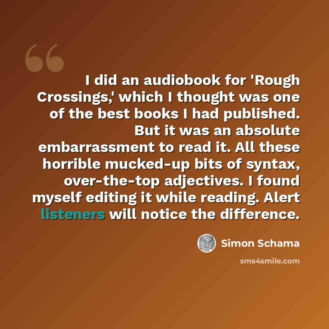 “I did an audiobook for 'Rough Crossings,' which I thought was one of the best books I had published. But it was an absolute embarrassment to read it. All these horrible mucked-up bits of syntax, over-the-top adjectives. I found myself editing it while reading. Alert listeners will notice the…” quote by Simon Schama