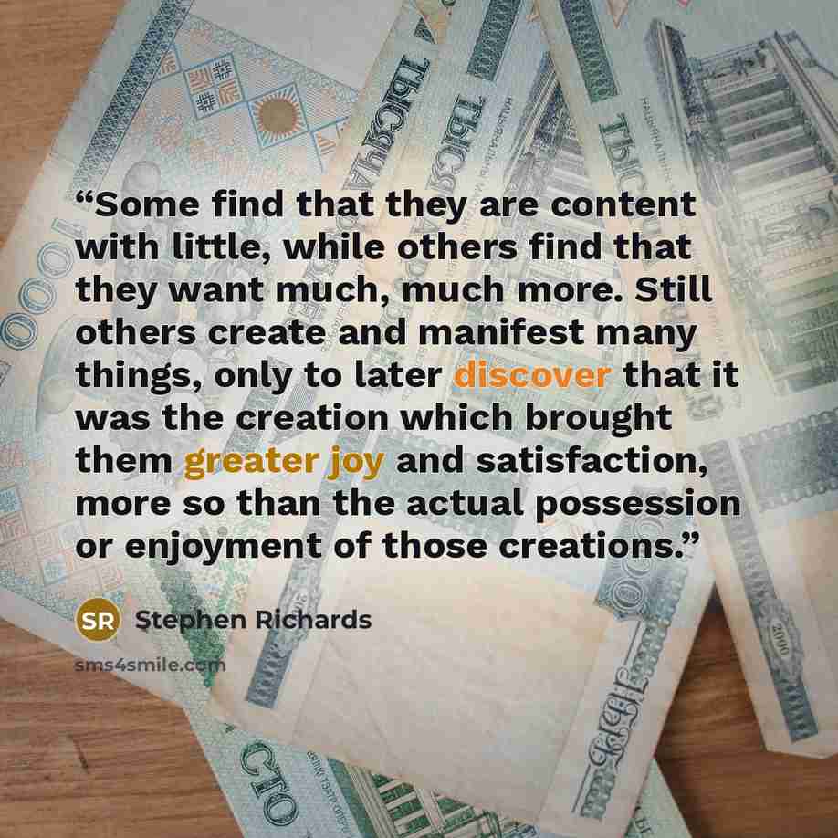 “Some find that they are content with little, while others find that they want much, much more. Still others create and manifest many things, only to later discover that it was the creation which brought them greater joy and satisfaction, more so than the actual possession or enjoyment of those…” quote by Stephen Richards