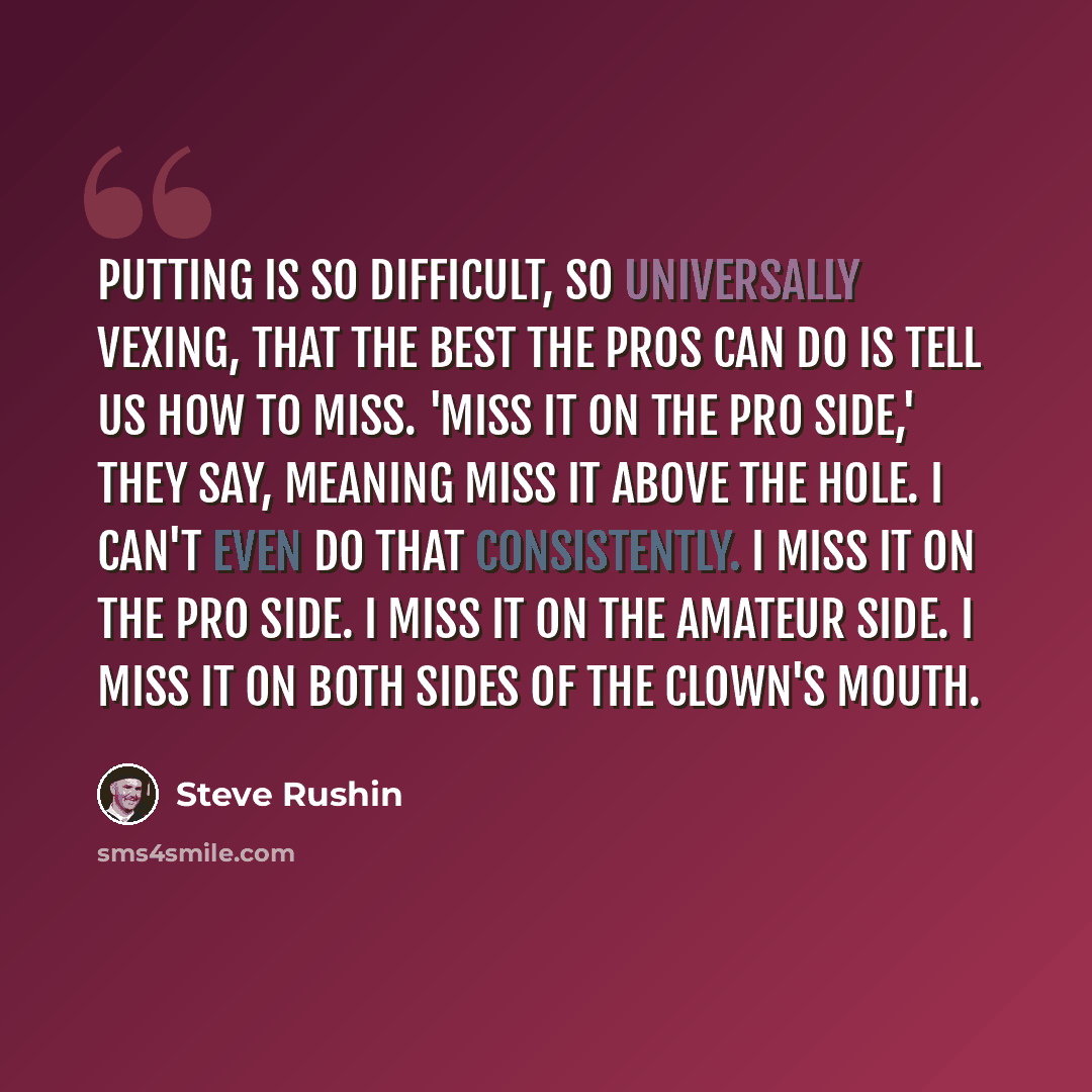 “Putting is so difficult, so universally vexing, that the best the pros can do is tell us how to miss. 'Miss it on the pro side,' they say, meaning miss it above the hole. I can't even do that consistently. I miss it on the pro side. I miss it on the amateur side. I miss it on both sides of the…” quote by Steve Rushin