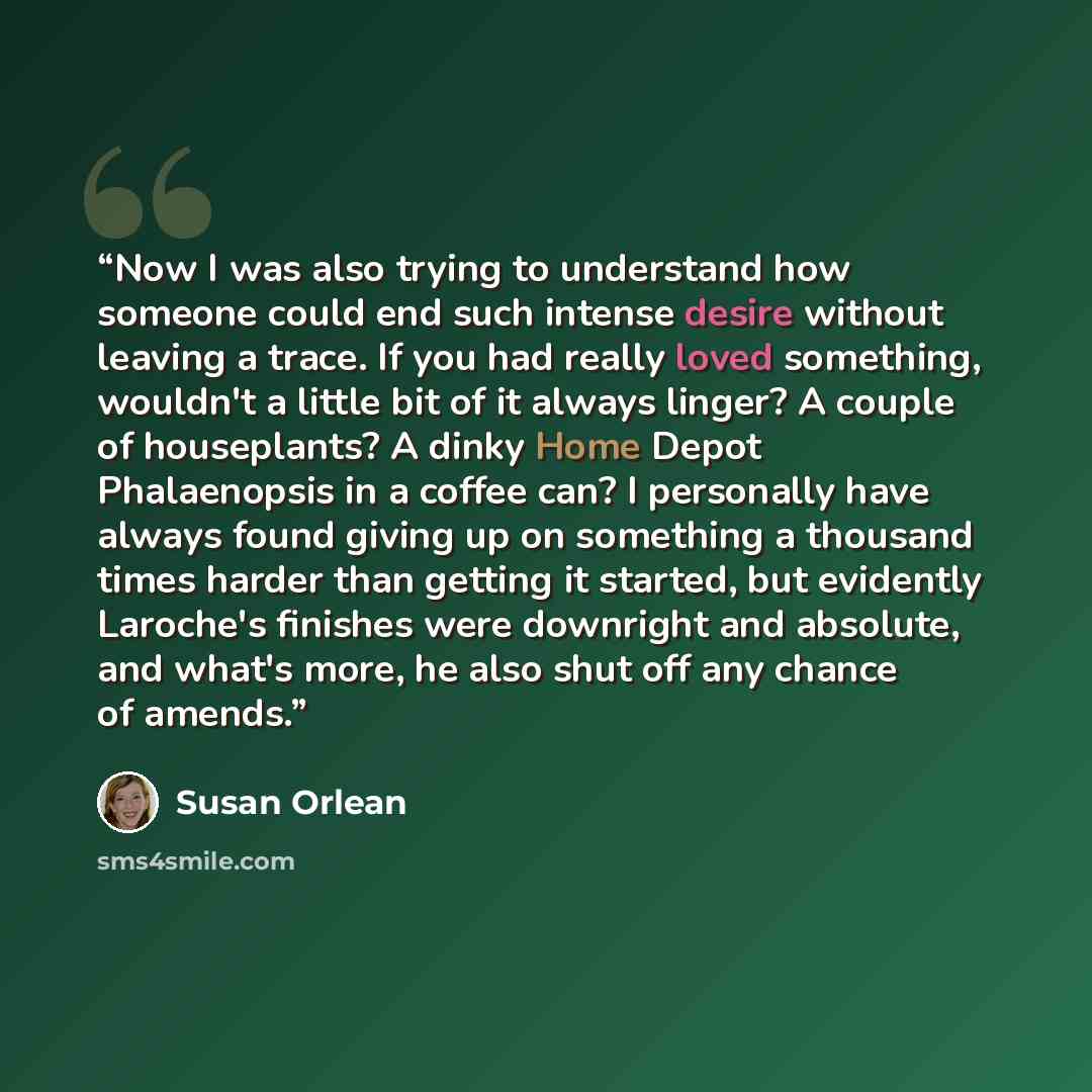 “Now I was also trying to understand how someone could end such intense desire without leaving a trace. If you had really loved something, wouldn't a little bit of it always linger? A couple of houseplants? A dinky Home Depot Phalaenopsis in a coffee can? I personally have always found giving up on…” quote by Susan Orlean