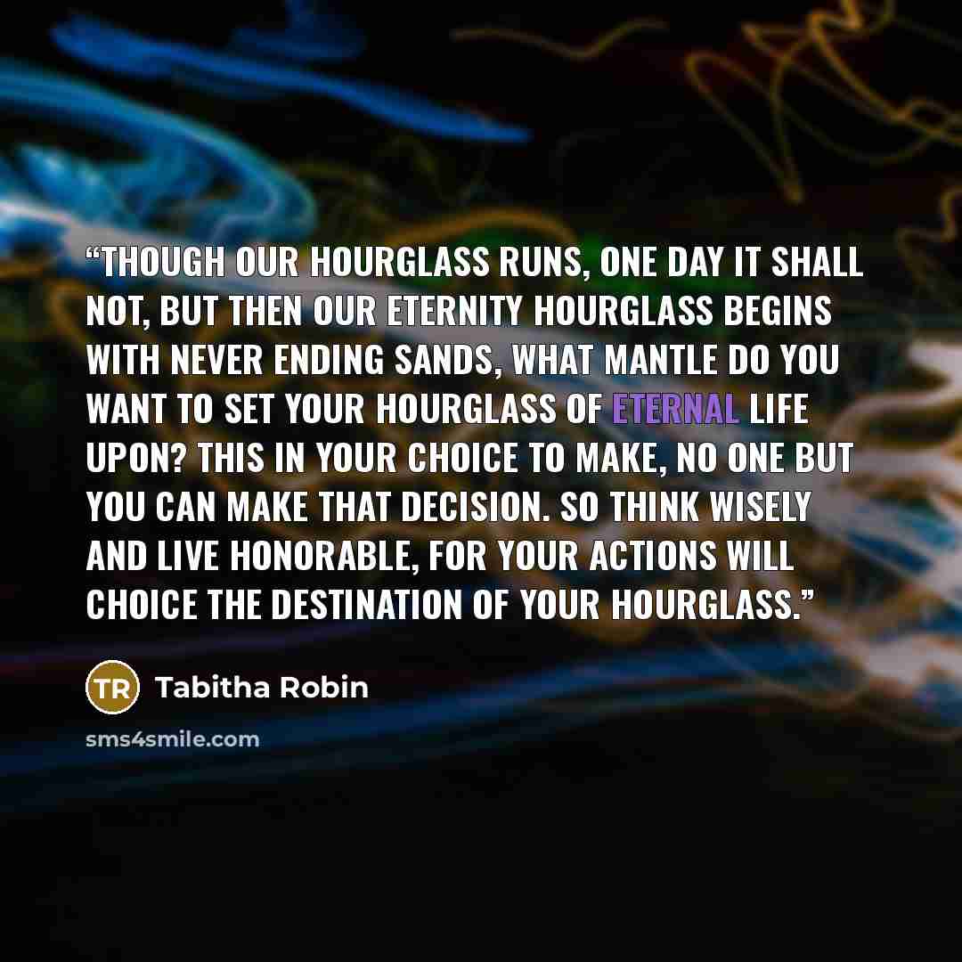 “Though our hourglass runs, one day it shall not, but then our eternity hourglass begins with never ending sands, what mantle do you want to set your hourglass of eternal life upon? This in your choice to make, no one but you can make that decision. So think wisely and live honorable, for your…” quote by Tabitha Robin