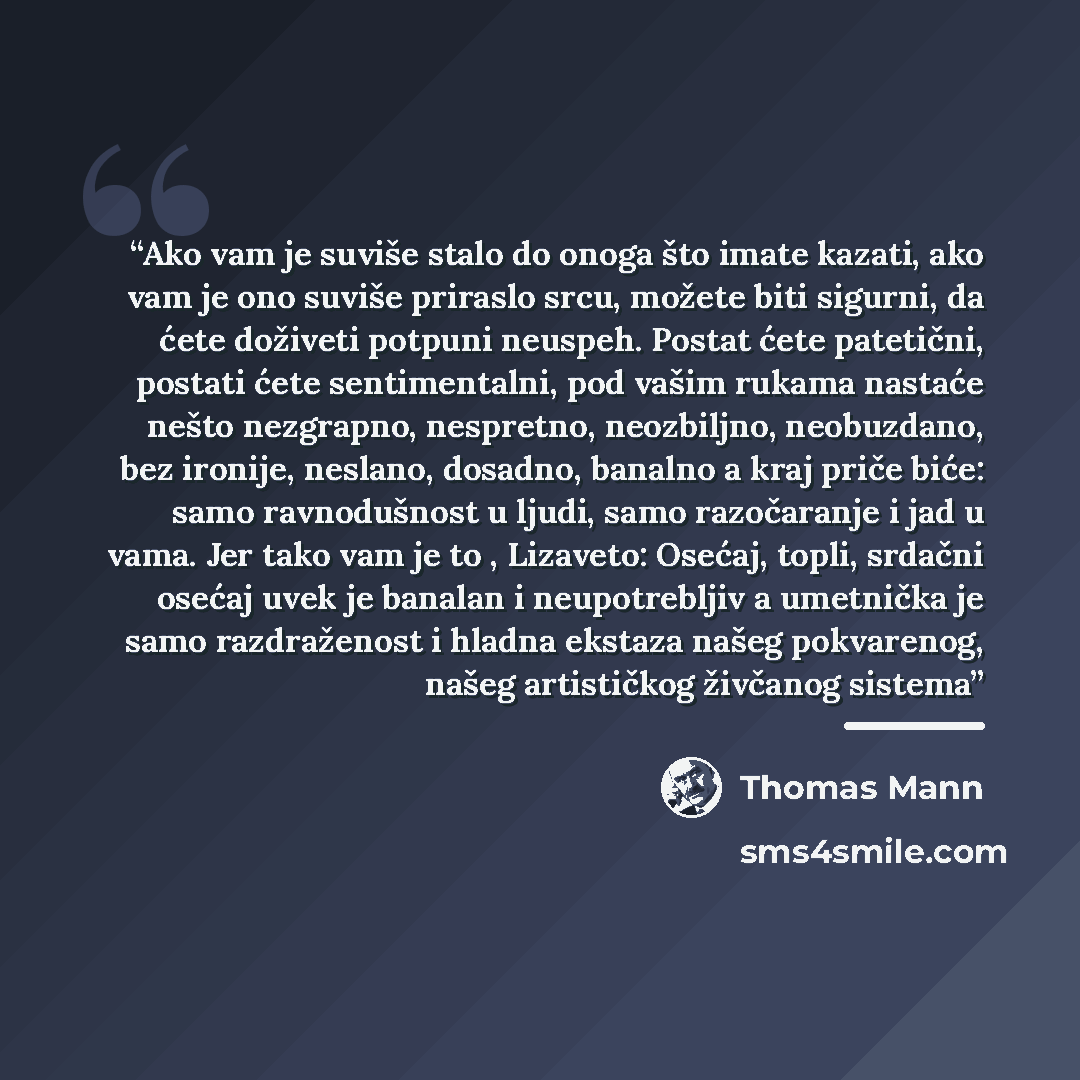 “Ako vam je suviše stalo do onoga što imate kazati, ako vam je ono suviše priraslo srcu, možete biti sigurni, da ćete doživeti potpuni neuspeh. Postat ćete patetični, postati ćete sentimentalni, pod vašim rukama nastaće nešto nezgrapno, nespretno, neozbiljno, neobuzdano, bez ironije, neslano…” quote by Thomas Mann