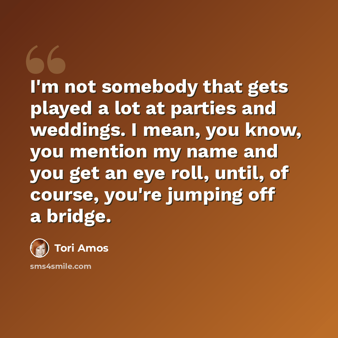 “I'm not somebody that gets played a lot at parties and weddings. I mean, you know, you mention my name and you get an eye roll, until, of course, you're jumping off a bridge.” quote by Tori Amos
