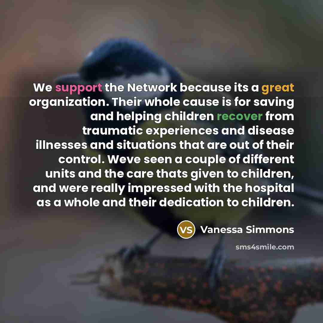 “We support the Network because its a great organization. Their whole cause is for saving and helping children recover from traumatic experiences and disease illnesses and situations that are out of their control. Weve seen a couple of different units and the care thats given to children, and were…” quote by Vanessa Simmons
