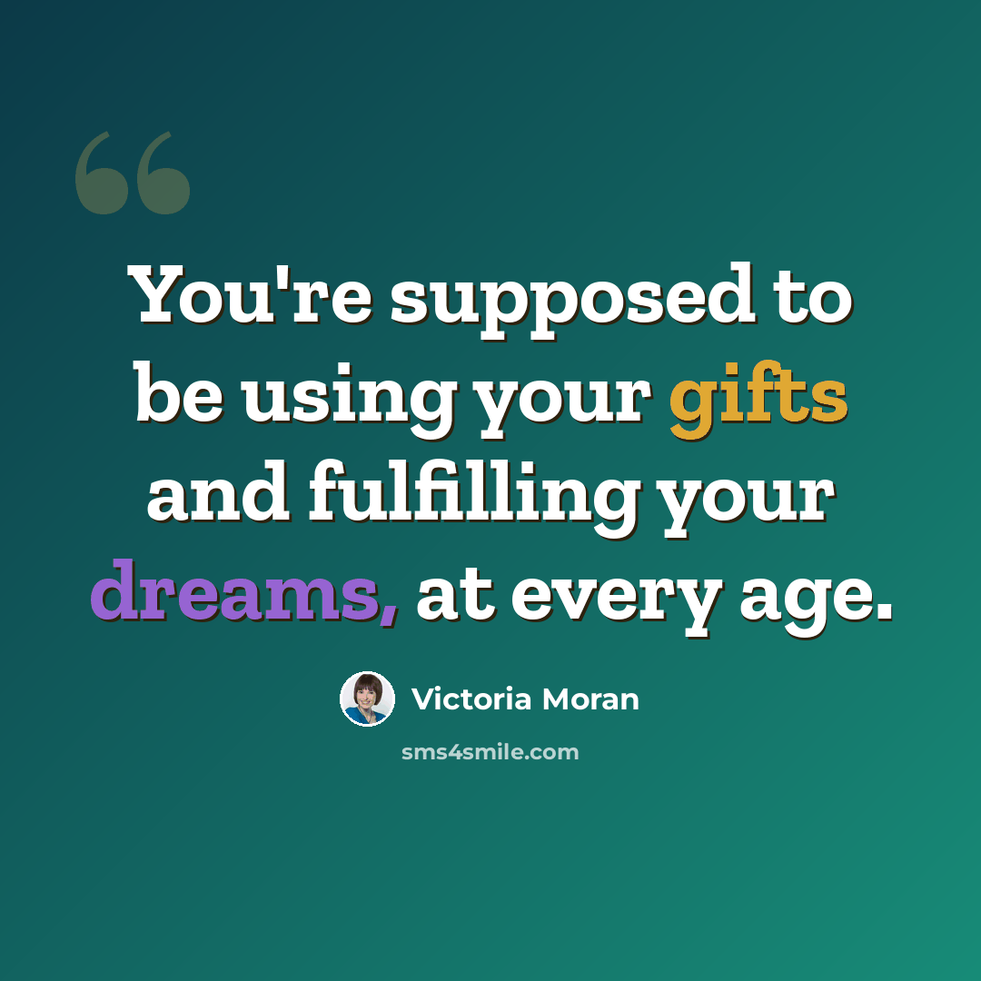 “You're supposed to be using your gifts and fulfilling your dreams, at every age.” quote by Victoria Moran