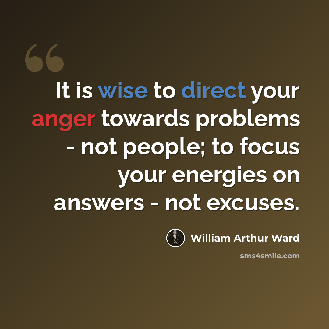 “It is wise to direct your anger towards problems - not people; to focus your energies on answers - not excuses.” quote by William Arthur Ward