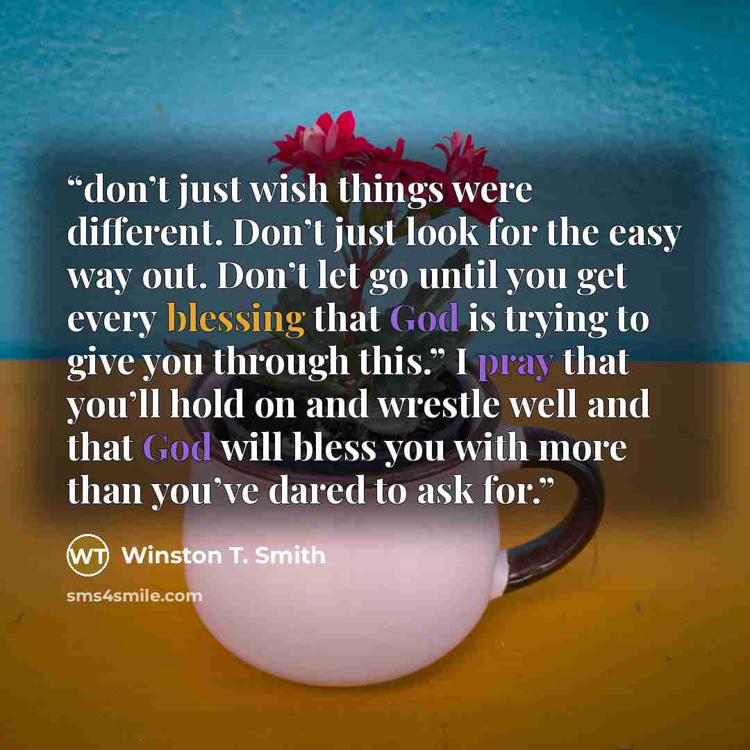 “don’t just wish things were different. Don’t just look for the easy way out. Don’t let go until you get every blessing that God is trying to give you through this.” I pray that you’ll hold on and wrestle well and that God will bless you with more than you’ve dared to ask for.” quote by Winston T. Smith