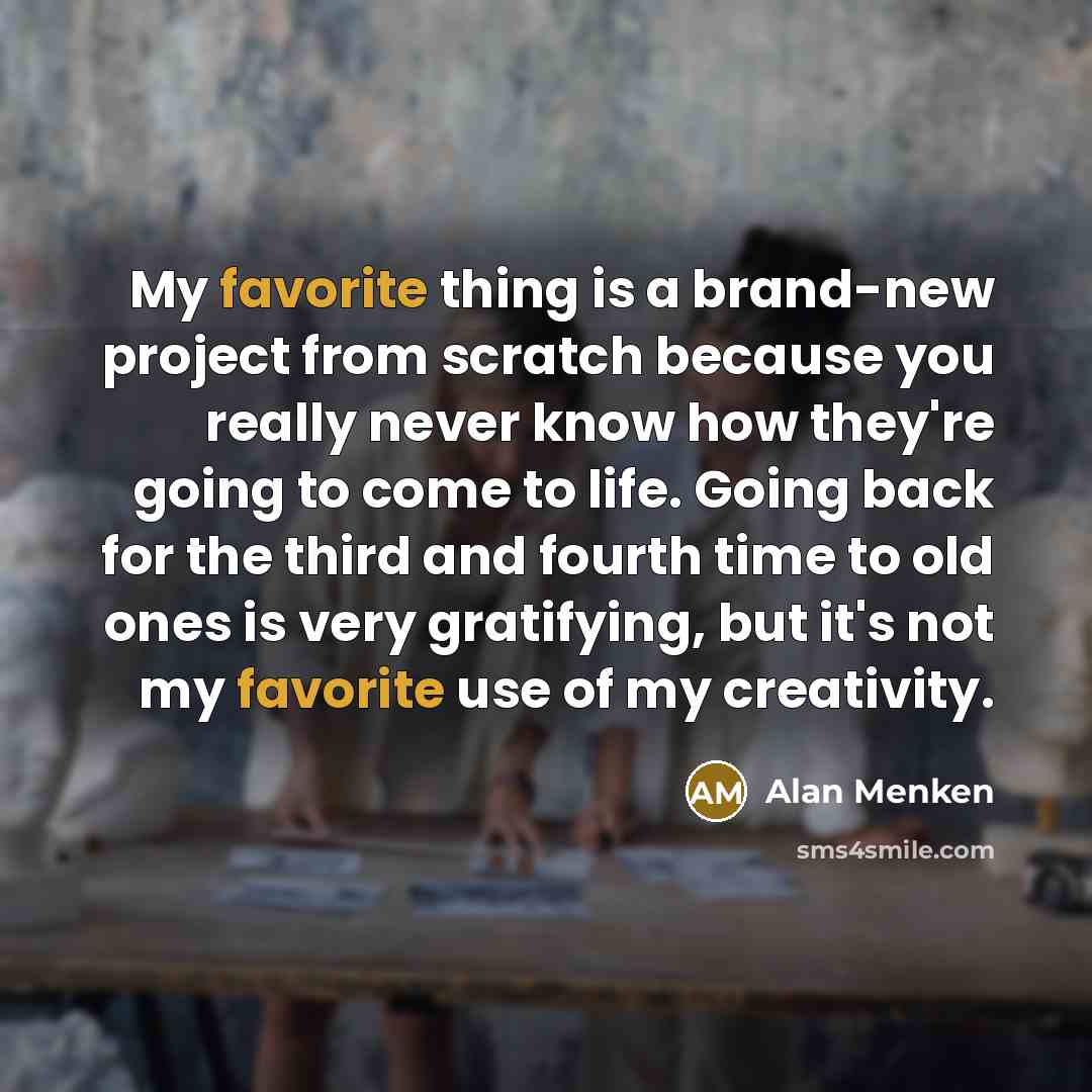 “My favorite thing is a brand-new project from scratch because you really never know how they're going to come to life. Going back for the third and fourth time to old ones is very gratifying, but it's not my favorite use of my creativity.” quote by Alan Menken