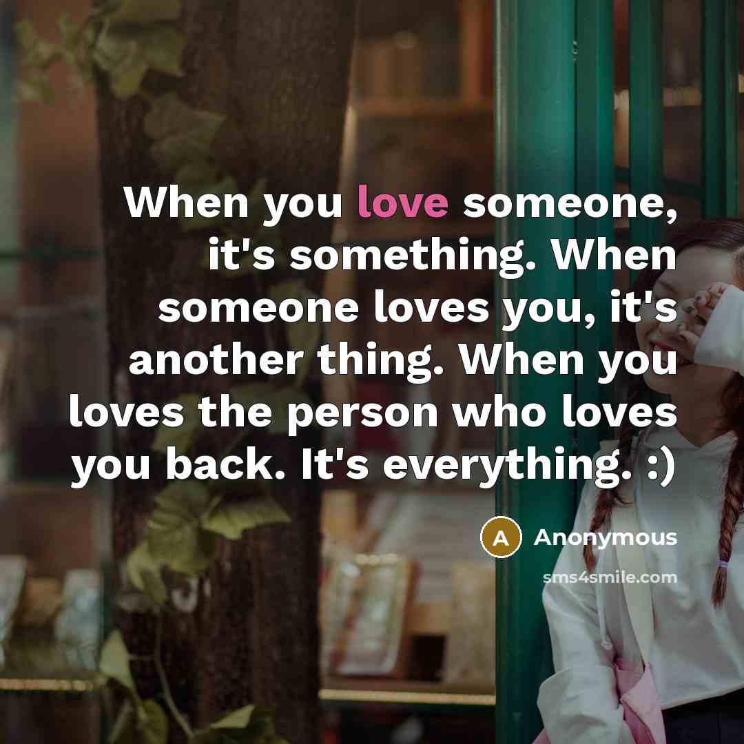 “When you love someone, it's something. When someone loves you, it's another thing. When you loves the person who loves you back. It's everything. :)” quote by Anonymous