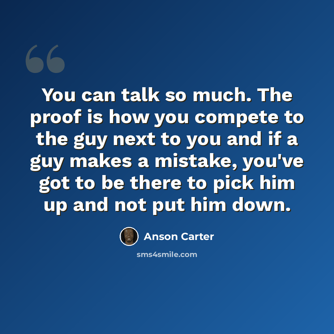 “You can talk so much. The proof is how you compete to the guy next to you and if a guy makes a mistake, you've got to be there to pick him up and not put him down.” quote by Anson Carter