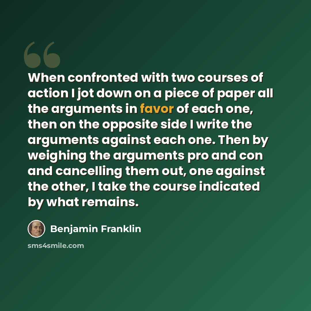“When confronted with two courses of action I jot down on a piece of paper all the arguments in favor of each one, then on the opposite side I write the arguments against each one. Then by weighing the arguments pro and con and cancelling them out, one against the other, I take the course indicated…” quote by Benjamin Franklin