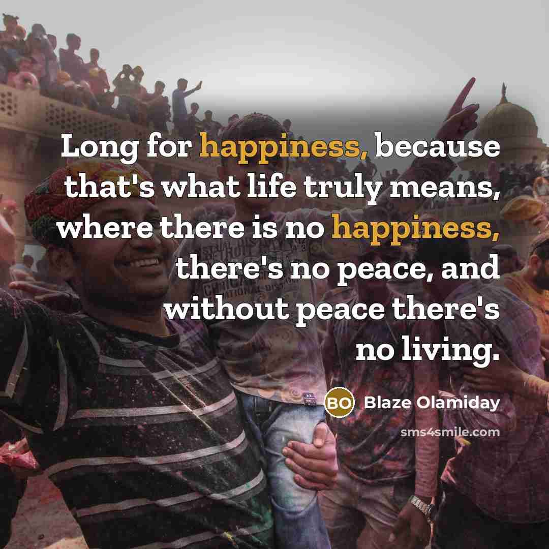 “Long for happiness, because that's what life truly means, where there is no happiness, there's no peace, and without peace there's no living.” quote by Blaze Olamiday