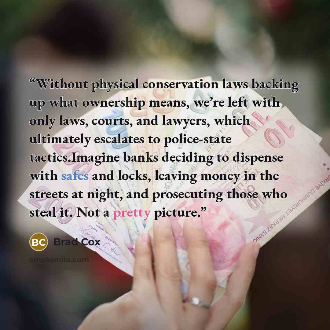 “Without physical conservation laws backing up what ownership means, we’re left with only laws, courts, and lawyers, which ultimately escalates to police-state tactics.Imagine banks deciding to dispense with safes and locks, leaving money in the streets at night, and prosecuting those who steal it…” quote by Brad Cox