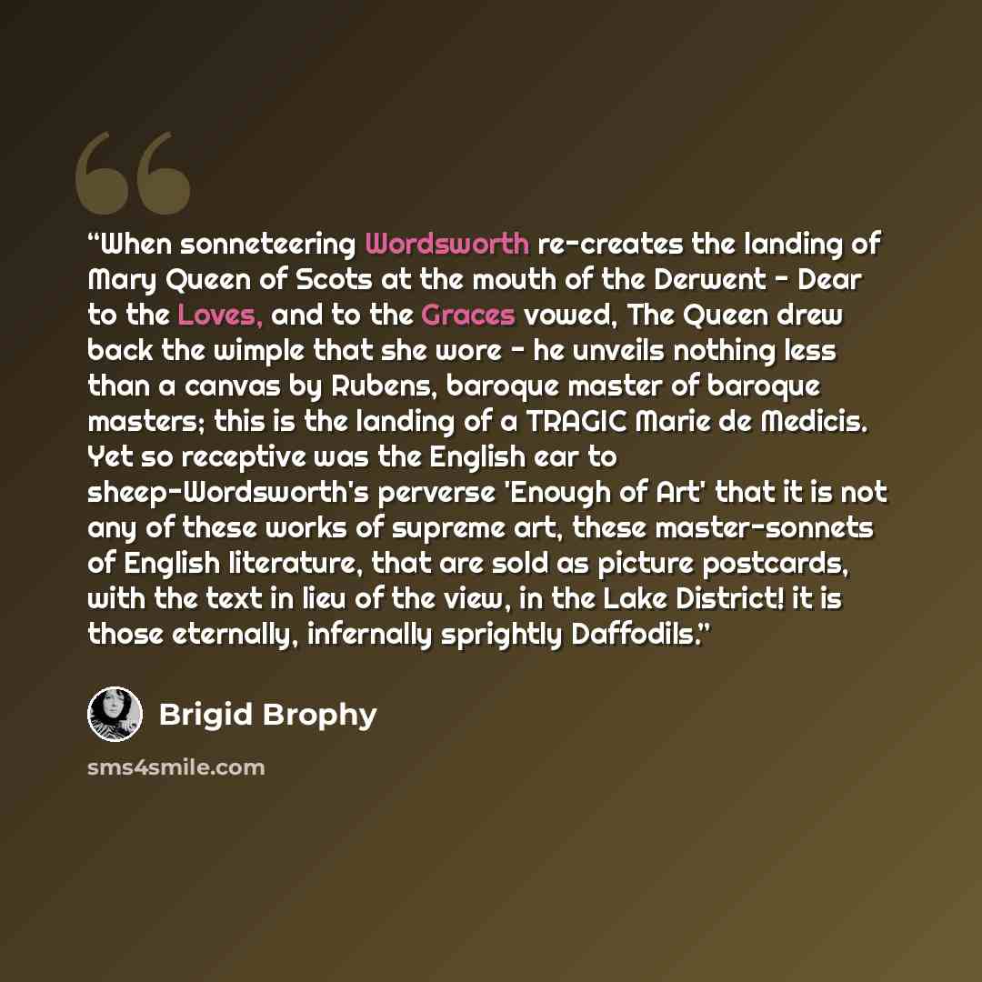 “When sonneteering Wordsworth re-creates the landing of Mary Queen of Scots at the mouth of the Derwent - Dear to the Loves, and to the Graces vowed, The Queen drew back the wimple that she wore - he unveils nothing less than a canvas by Rubens, baroque master of baroque masters; this is the…” quote by Brigid Brophy