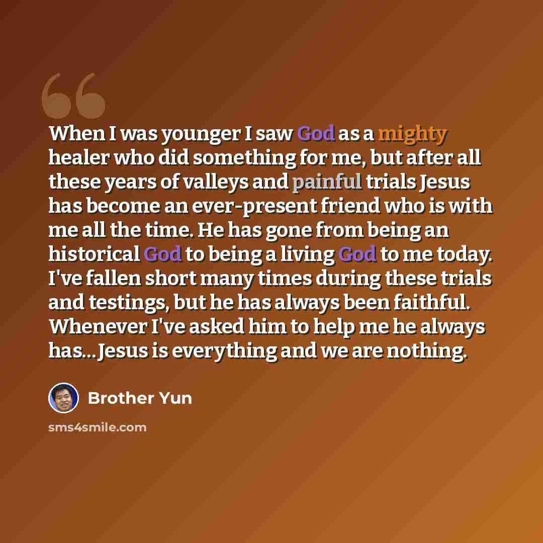 “When I was younger I saw God as a mighty healer who did something for me, but after all these years of valleys and painful trials Jesus has become an ever-present friend who is with me all the time. He has gone from being an historical God to being a living God to me today. I've fallen short many…” quote by Brother Yun