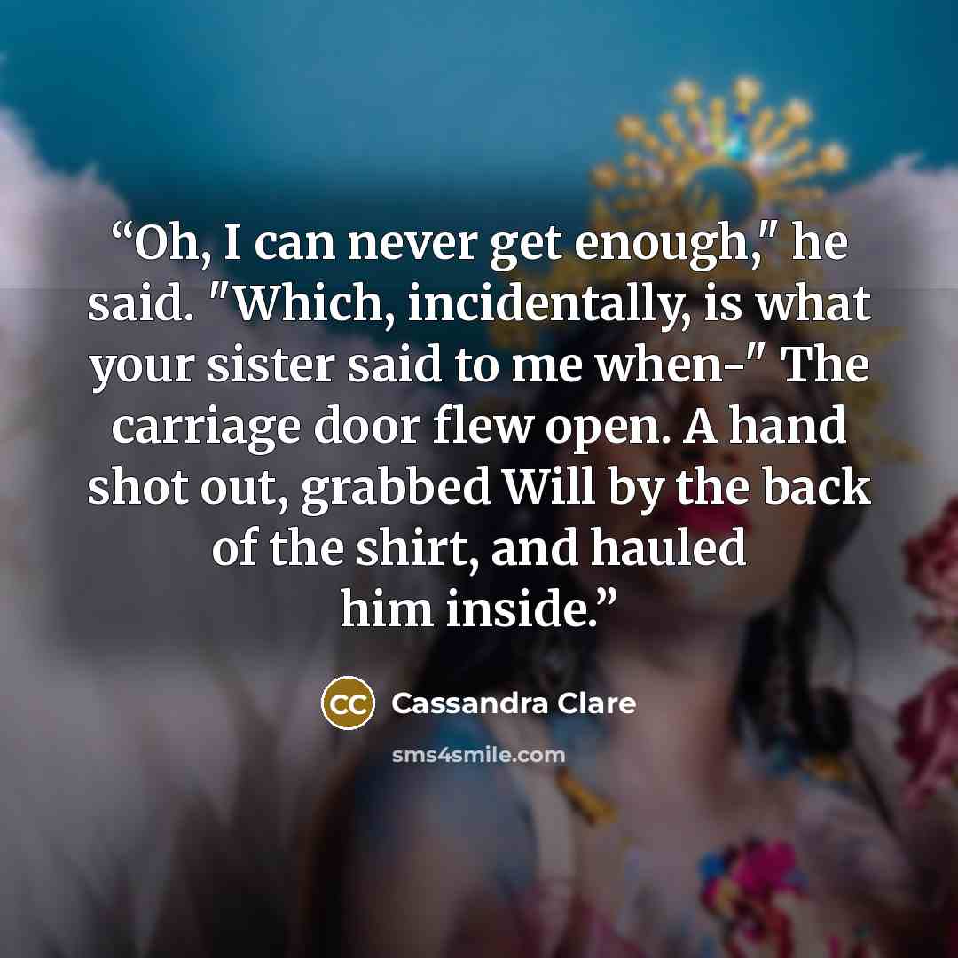 “Oh, I can never get enough," he said. "Which, incidentally, is what your sister said to me when-" The carriage door flew open. A hand shot out, grabbed Will by the back of the shirt, and hauled him inside.” quote by Cassandra Clare