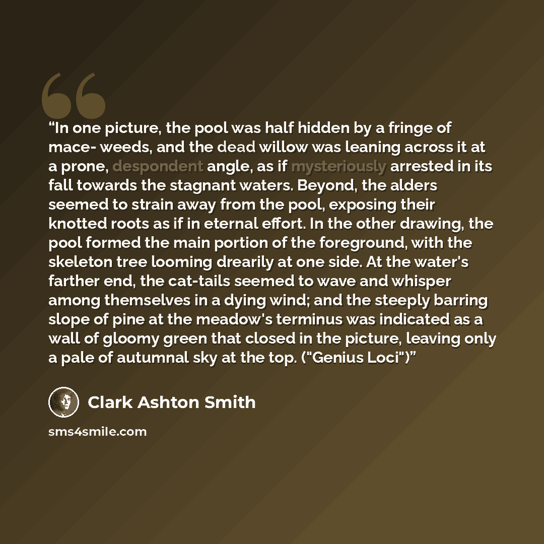 “In one picture, the pool was half hidden by a fringe of mace- weeds, and the dead willow was leaning across it at a prone, despondent angle, as if mysteriously arrested in its fall towards the stagnant waters. Beyond, the alders seemed to strain away from the pool, exposing their knotted roots as…” quote by Clark Ashton Smith