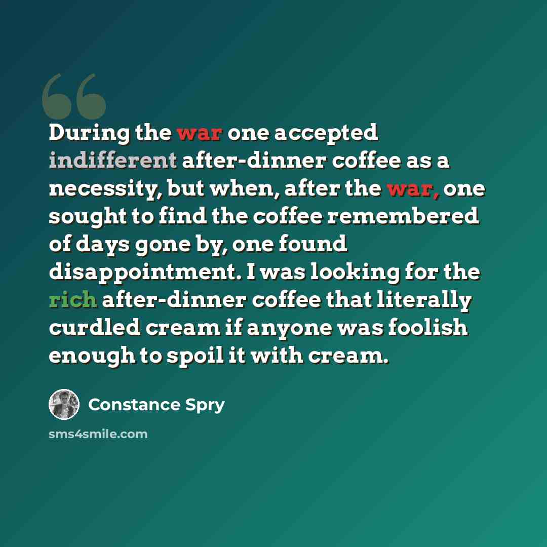 “During the war one accepted indifferent after-dinner coffee as a necessity, but when, after the war, one sought to find the coffee remembered of days gone by, one found disappointment. I was looking for the rich after-dinner coffee that literally curdled cream if anyone was foolish enough to spoil…” quote by Constance Spry