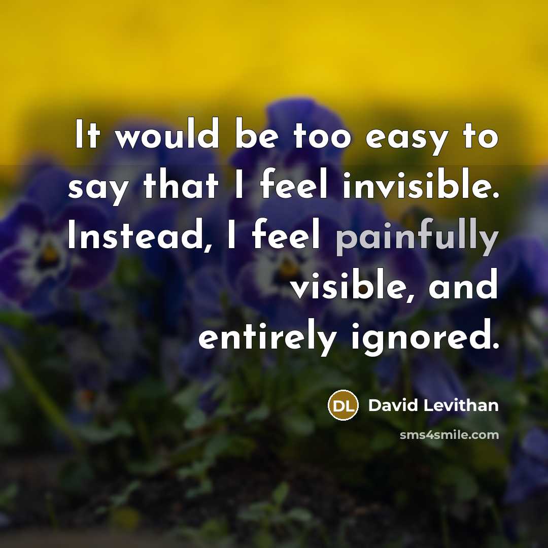 “It would be too easy to say that I feel invisible. Instead, I feel painfully visible, and entirely ignored.” quote by David Levithan
