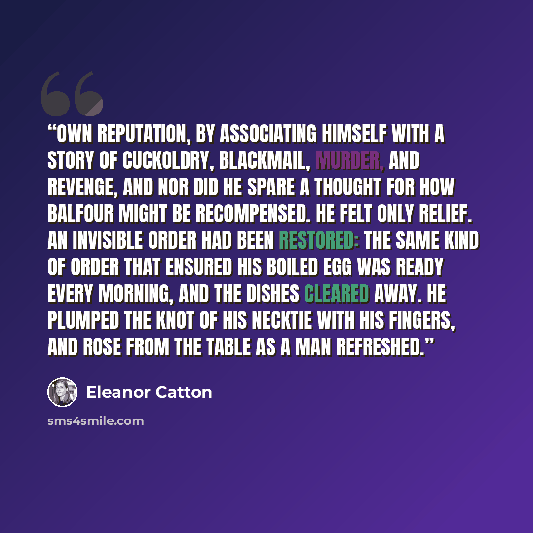“own reputation, by associating himself with a story of cuckoldry, blackmail, murder, and revenge, and nor did he spare a thought for how Balfour might be recompensed. He felt only relief. An invisible order had been restored: the same kind of order that ensured his boiled egg was ready every…” quote by Eleanor Catton