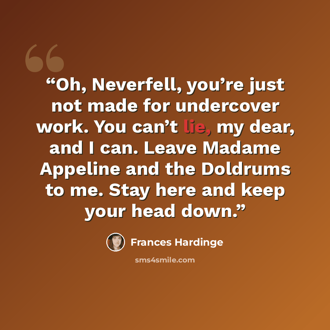 “Oh, Neverfell, you’re just not made for undercover work. You can’t lie, my dear, and I can. Leave Madame Appeline and the Doldrums to me. Stay here and keep your head down.” quote by Frances Hardinge
