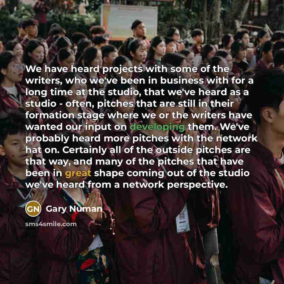 “We have heard projects with some of the writers, who we've been in business with for a long time at the studio, that we've heard as a studio - often, pitches that are still in their formation stage where we or the writers have wanted our input on developing them. We've probably heard more pitches…” quote by Gary Numan