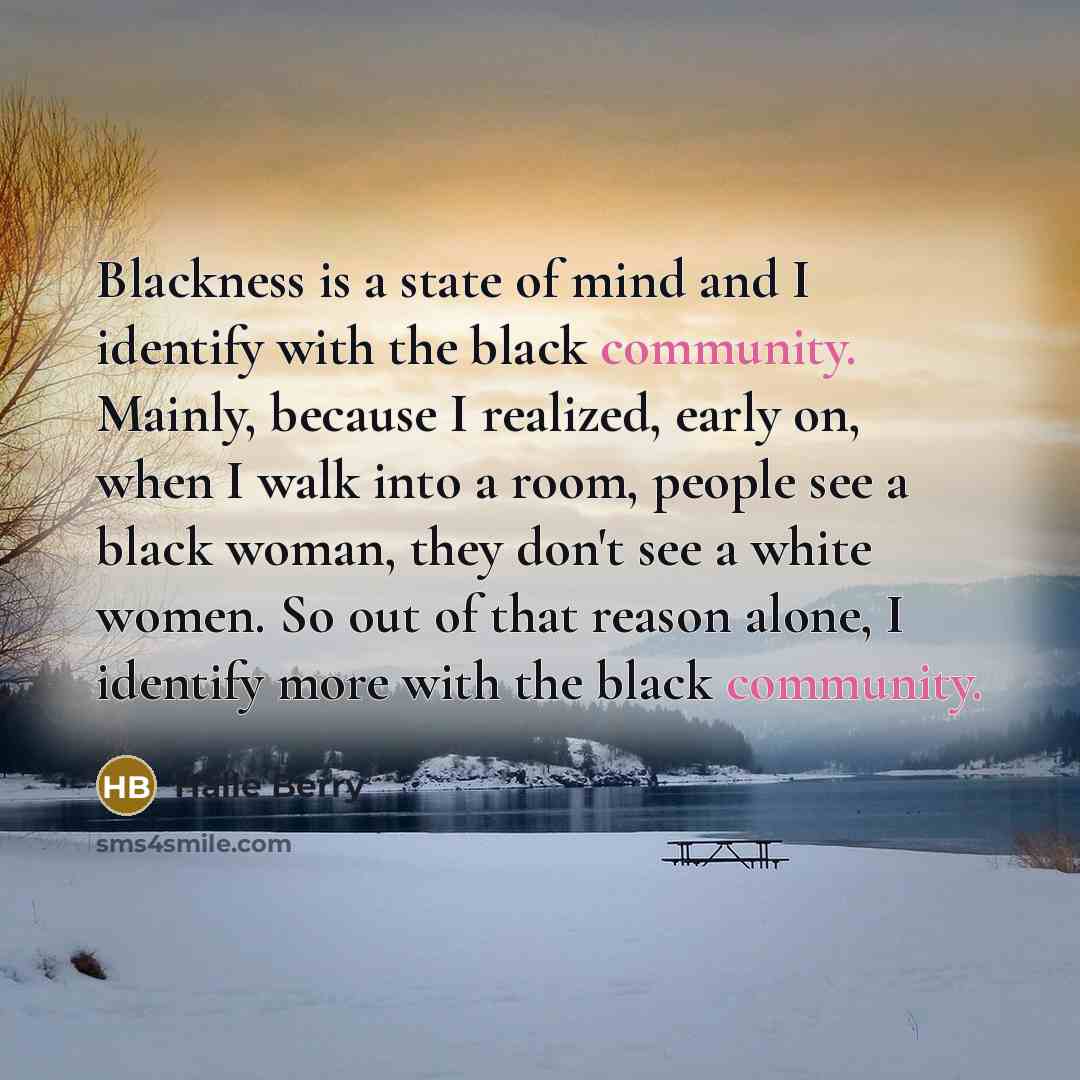“Blackness is a state of mind and I identify with the black community. Mainly, because I realized, early on, when I walk into a room, people see a black woman, they don't see a white women. So out of that reason alone, I identify more with the black community.” quote by Halle Berry