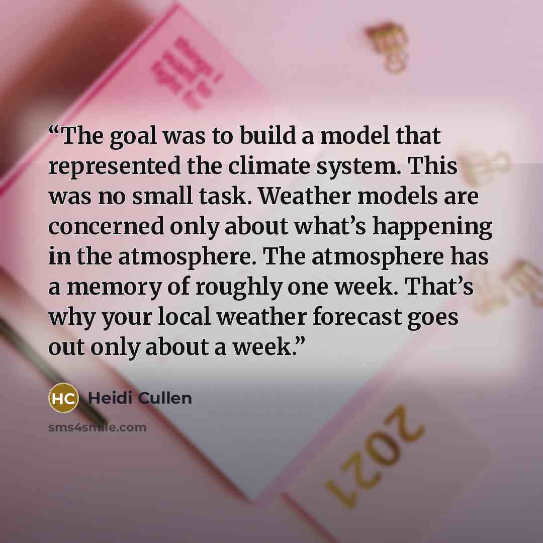 “The goal was to build a model that represented the climate system. This was no small task. Weather models are concerned only about what’s happening in the atmosphere. The atmosphere has a memory of roughly one week. That’s why your local weather forecast goes out only about a week.” quote by Heidi Cullen