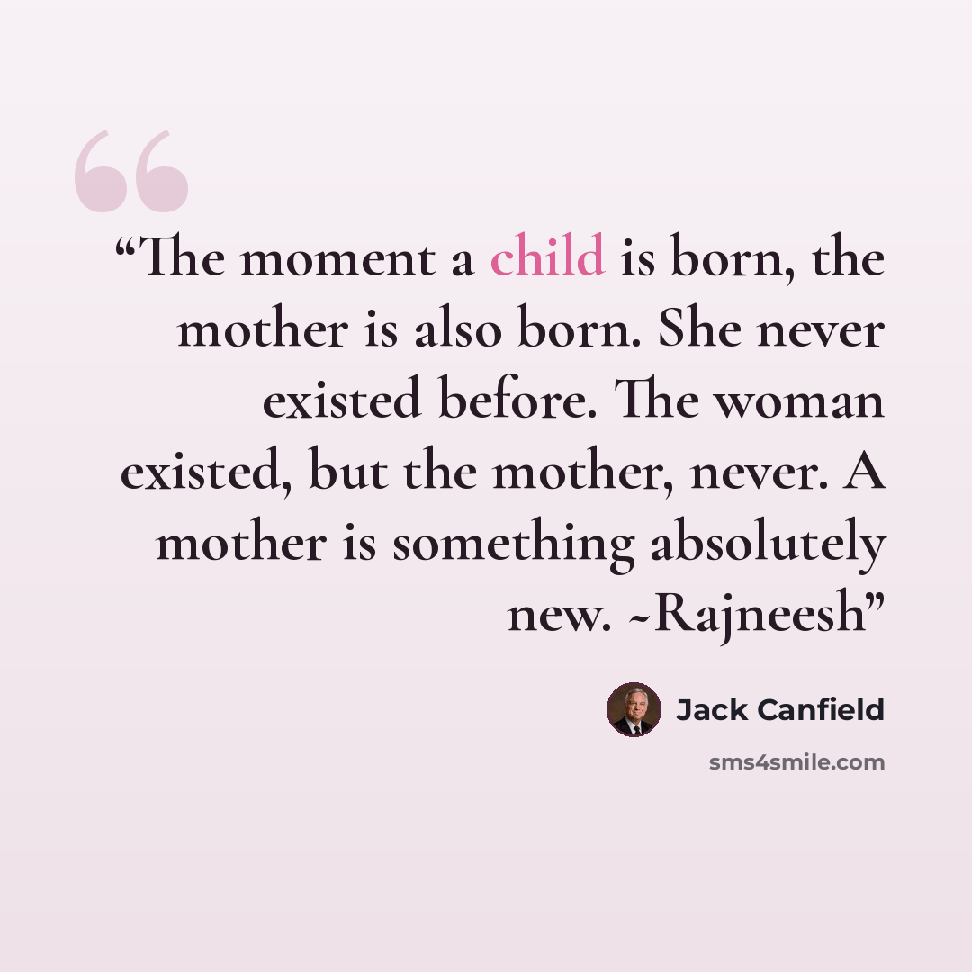“The moment a child is born, the mother is also born. She never existed before. The woman existed, but the mother, never. A mother is something absolutely new. ~Rajneesh” quote by Jack Canfield