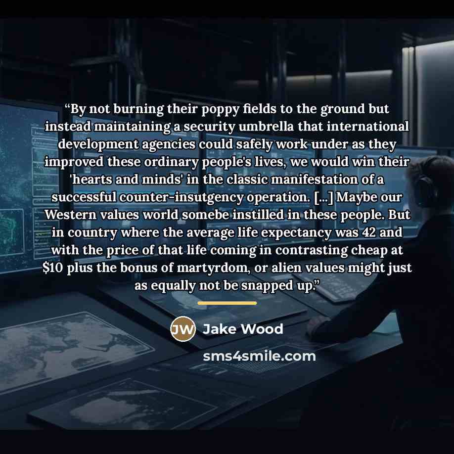 “By not burning their poppy fields to the ground but instead maintaining a security umbrella that international development agencies could safely work under as they improved these ordinary people's lives, we would win their 'hearts and minds' in the classic manifestation of a successful…” quote by Jake Wood