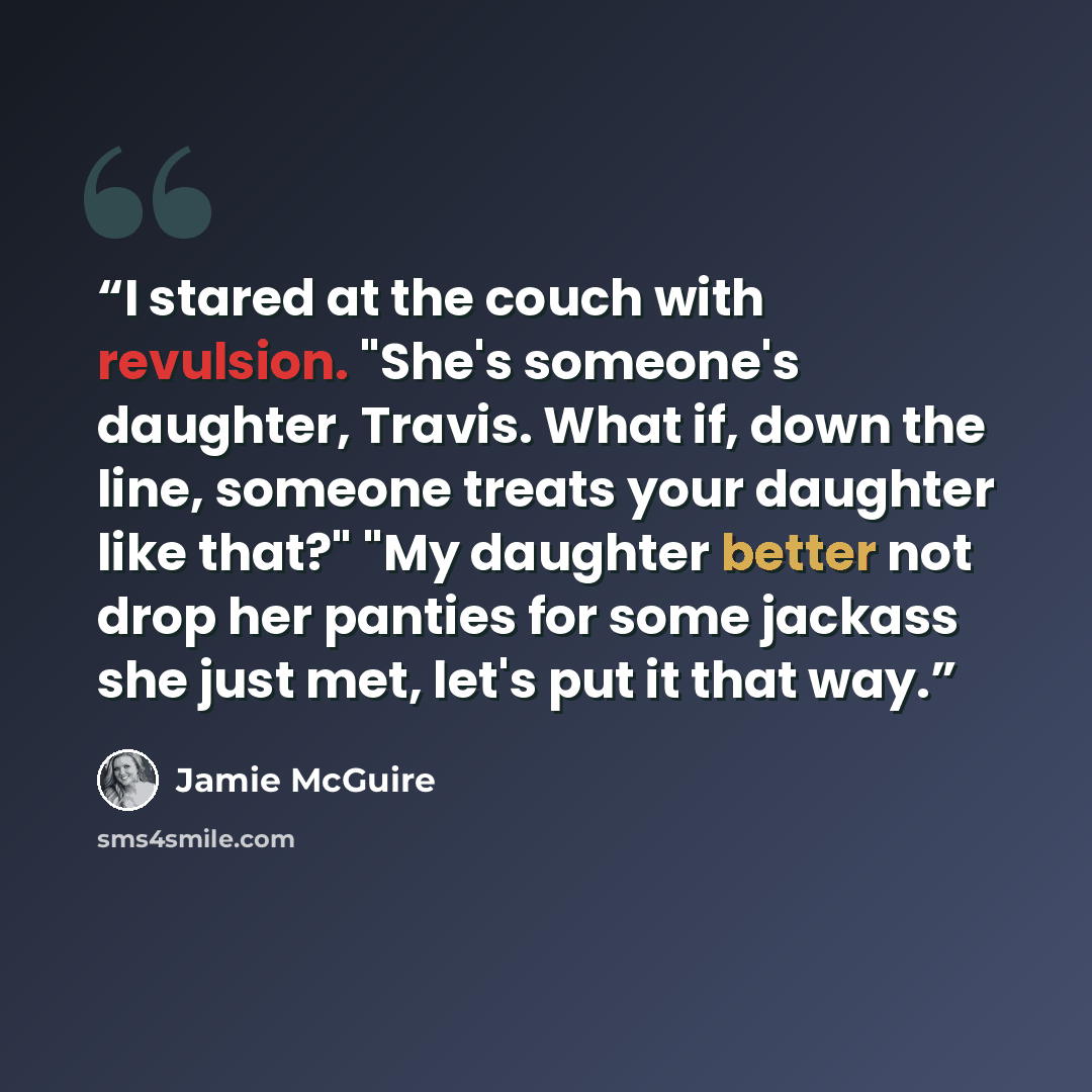 “I stared at the couch with revulsion. "She's someone's daughter, Travis. What if, down the line, someone treats your daughter like that?" "My daughter better not drop her panties for some jackass she just met, let's put it that way.” quote by Jamie McGuire