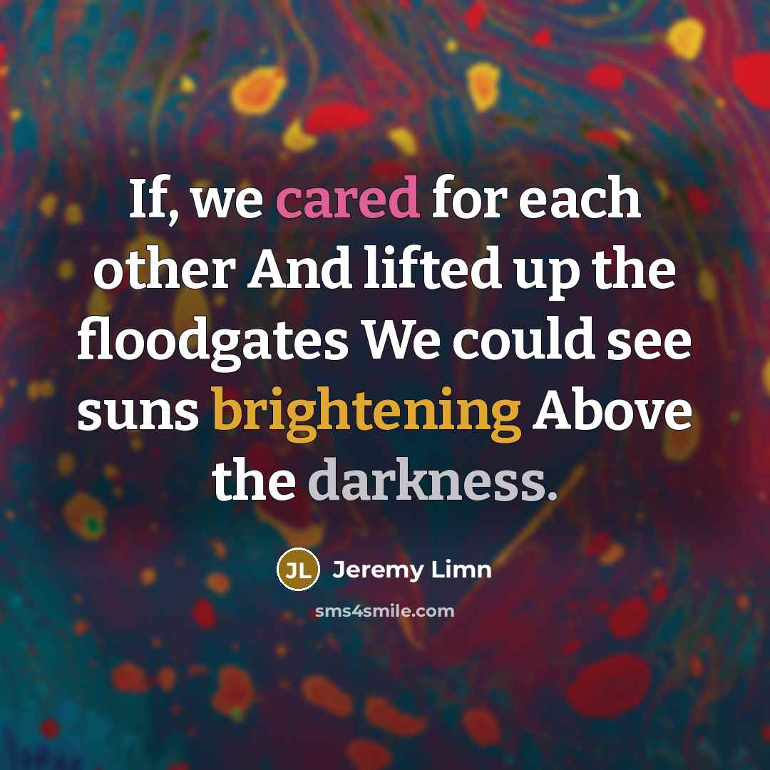 “If, we cared for each other And lifted up the floodgates We could see suns brightening Above the darkness.” quote by Jeremy Limn