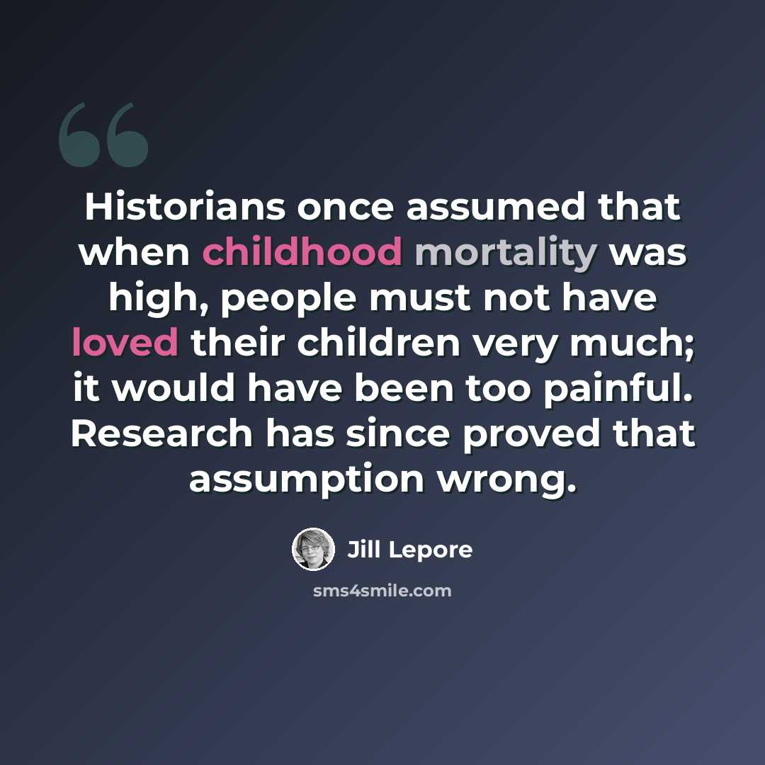 “Historians once assumed that when childhood mortality was high, people must not have loved their children very much; it would have been too painful. Research has since proved that assumption wrong.” quote by Jill Lepore