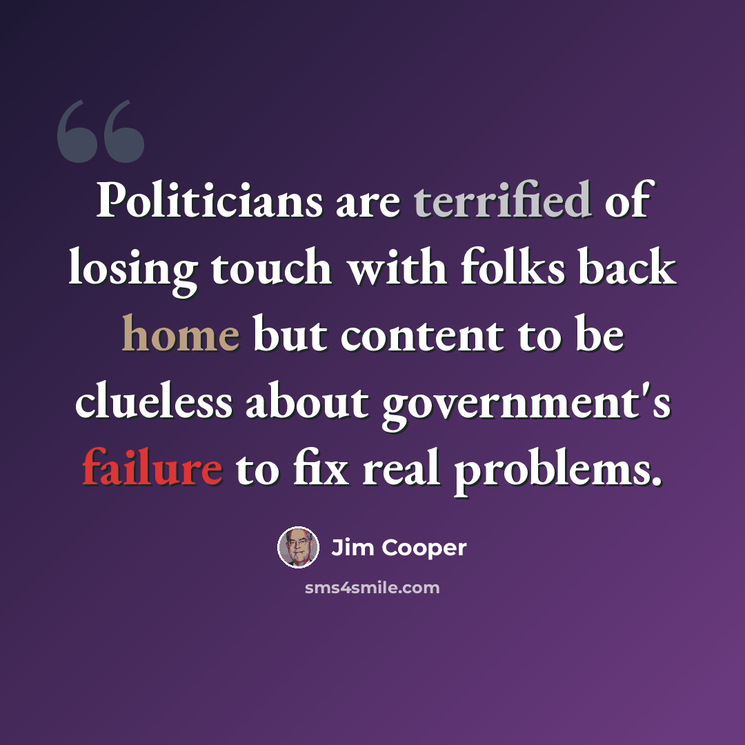 “Politicians are terrified of losing touch with folks back home but content to be clueless about government's failure to fix real problems.” quote by Jim Cooper
