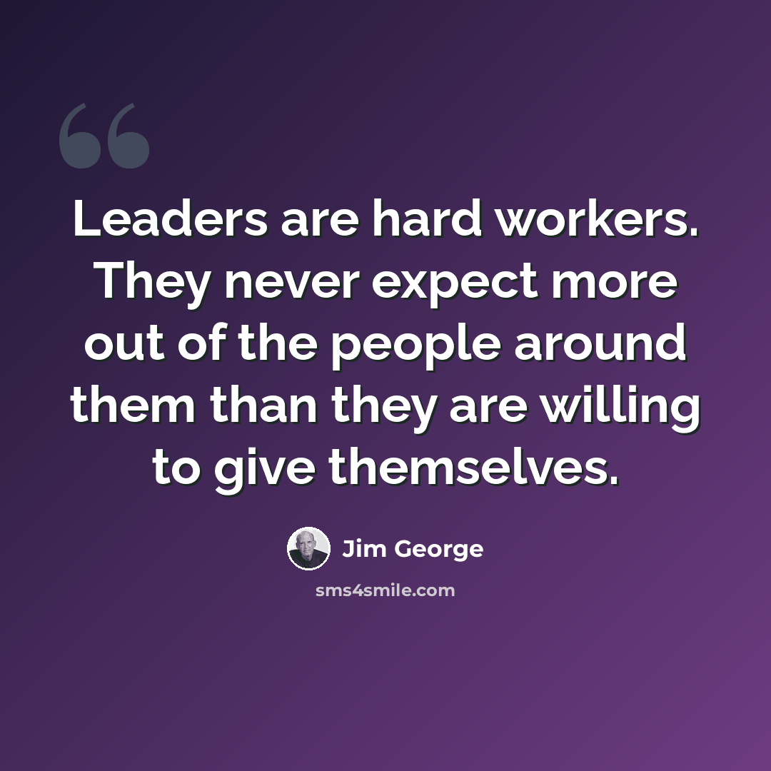 “Leaders are hard workers. They never expect more out of the people around them than they are willing to give themselves.” quote by Jim George