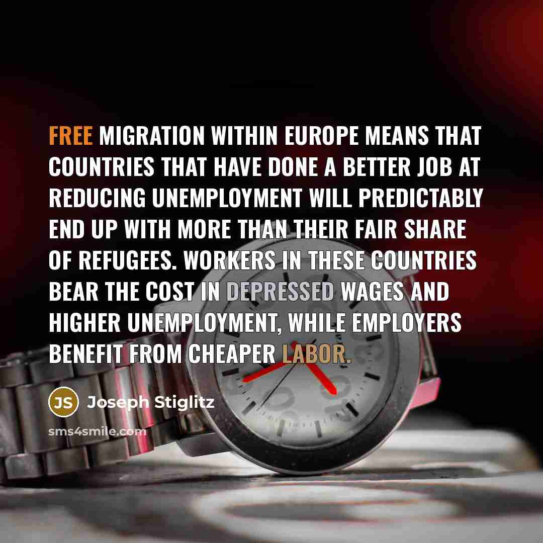 “Free migration within Europe means that countries that have done a better job at reducing unemployment will predictably end up with more than their fair share of refugees. Workers in these countries bear the cost in depressed wages and higher unemployment, while employers benefit from cheaper labor.” quote by Joseph Stiglitz
