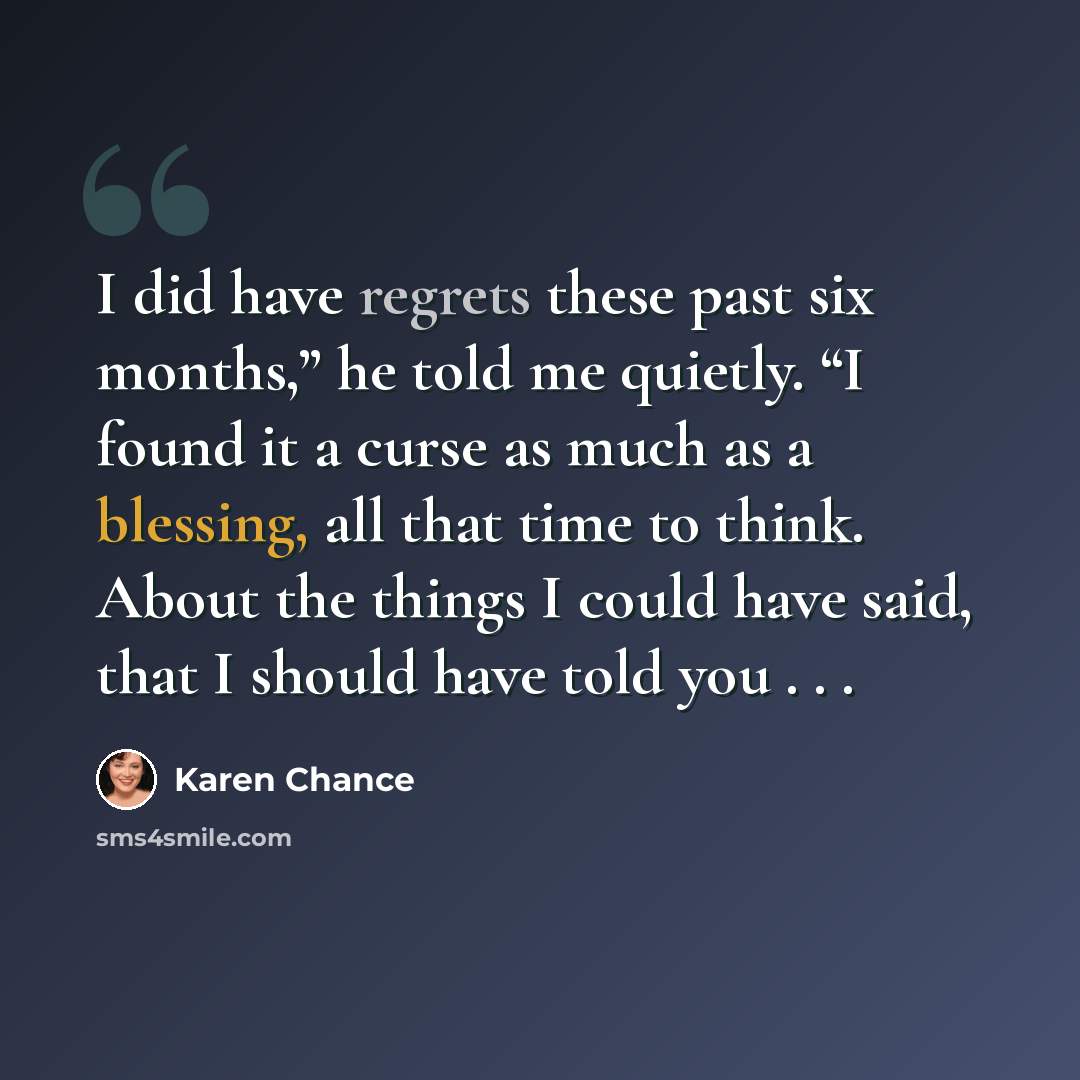 “I did have regrets these past six months,” he told me quietly. “I found it a curse as much as a blessing, all that time to think. About the things I could have said, that I should have told you . . .” quote by Karen Chance