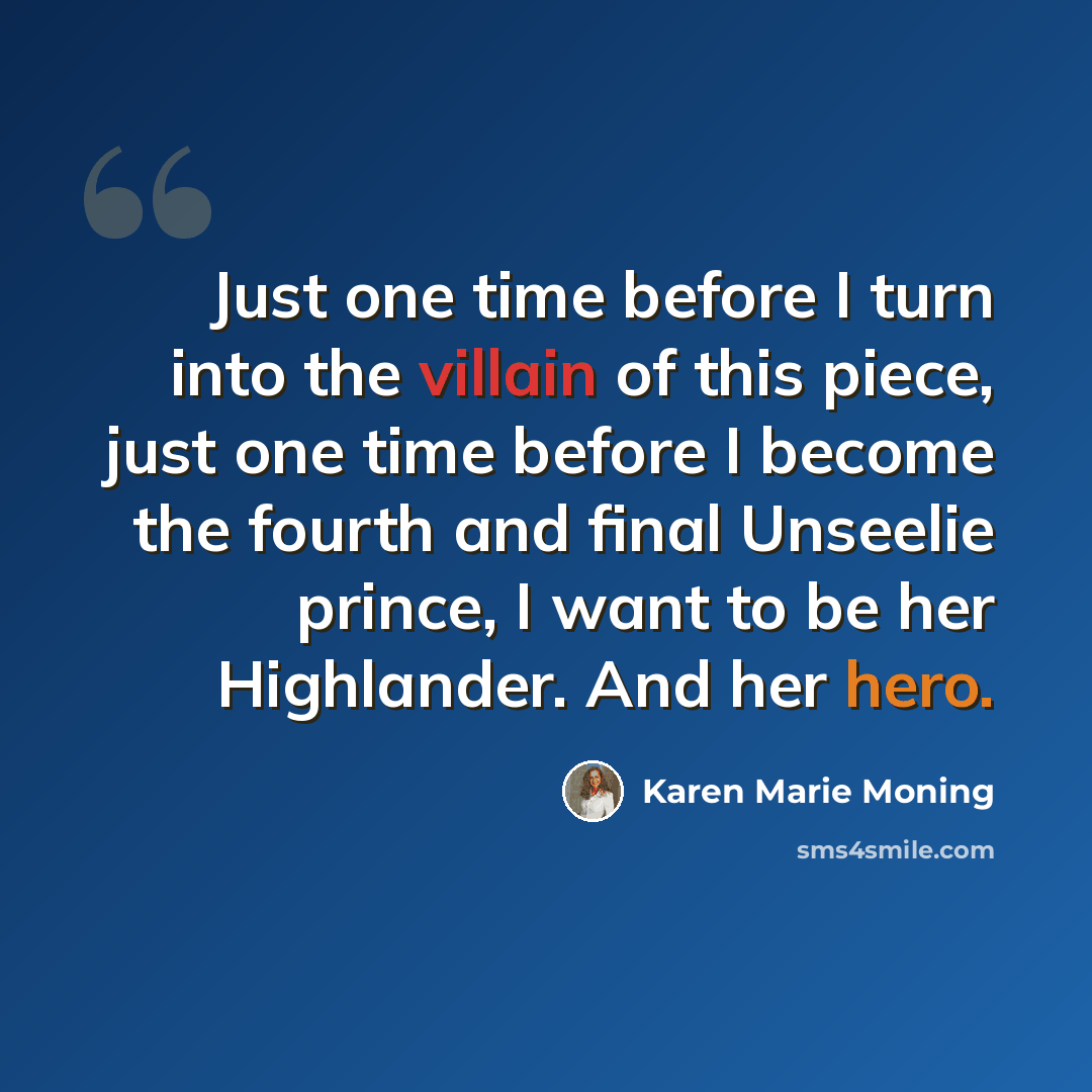 “Just one time before I turn into the villain of this piece, just one time before I become the fourth and final Unseelie prince, I want to be her Highlander. And her hero.” quote by Karen Marie Moning