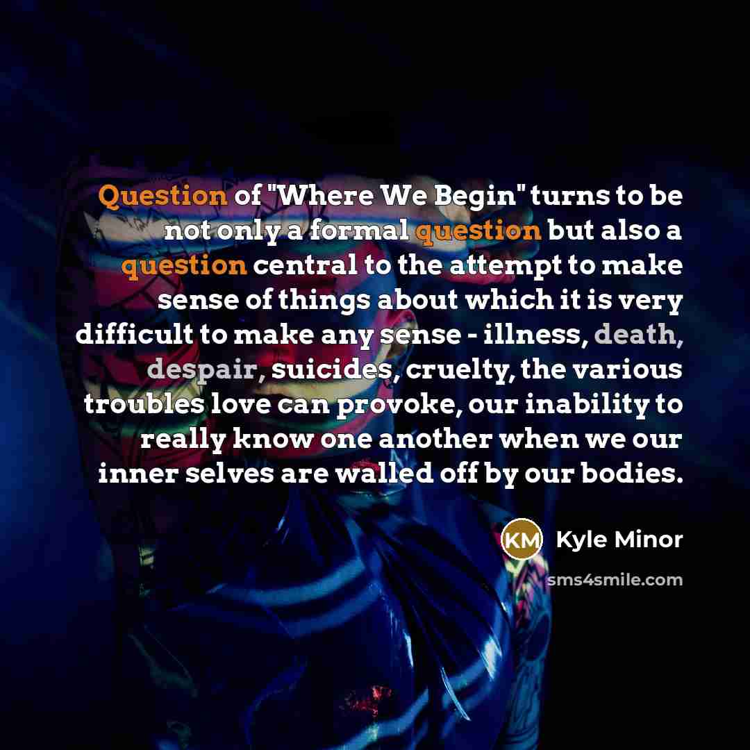 “Question of "Where We Begin" turns to be not only a formal question but also a question central to the attempt to make sense of things about which it is very difficult to make any sense - illness, death, despair, suicides, cruelty, the various troubles love can provoke, our inability to really…” quote by Kyle Minor