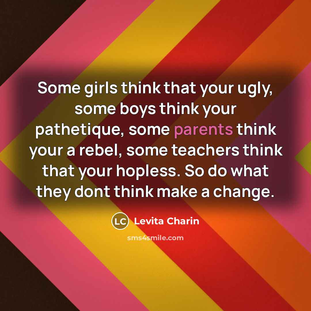 “Some girls think that your ugly, some boys think your pathetique, some parents think your a rebel, some teachers think that your hopless. So do what they dont think make a change.” quote by Levita Charin