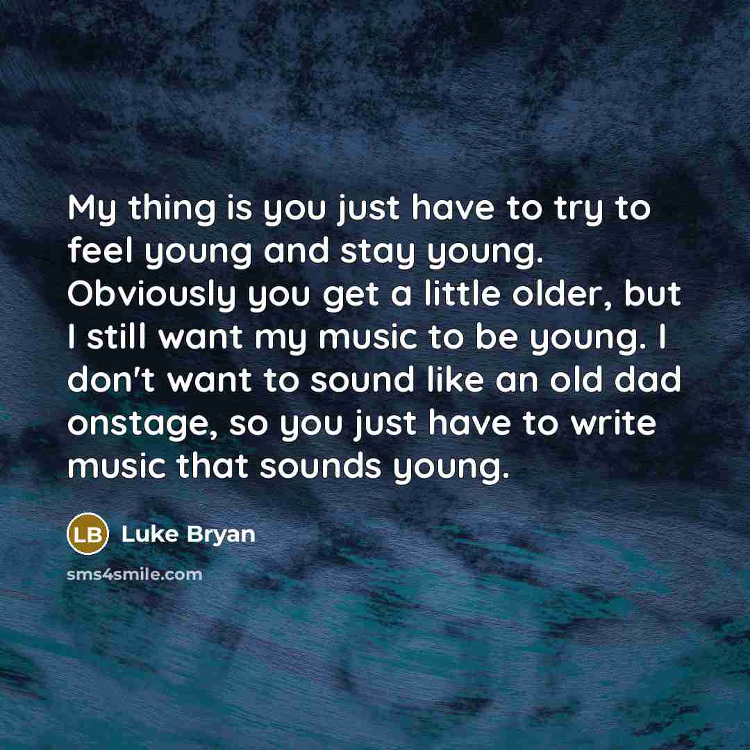 “My thing is you just have to try to feel young and stay young. Obviously you get a little older, but I still want my music to be young. I don't want to sound like an old dad onstage, so you just have to write music that sounds young.” quote by Luke Bryan