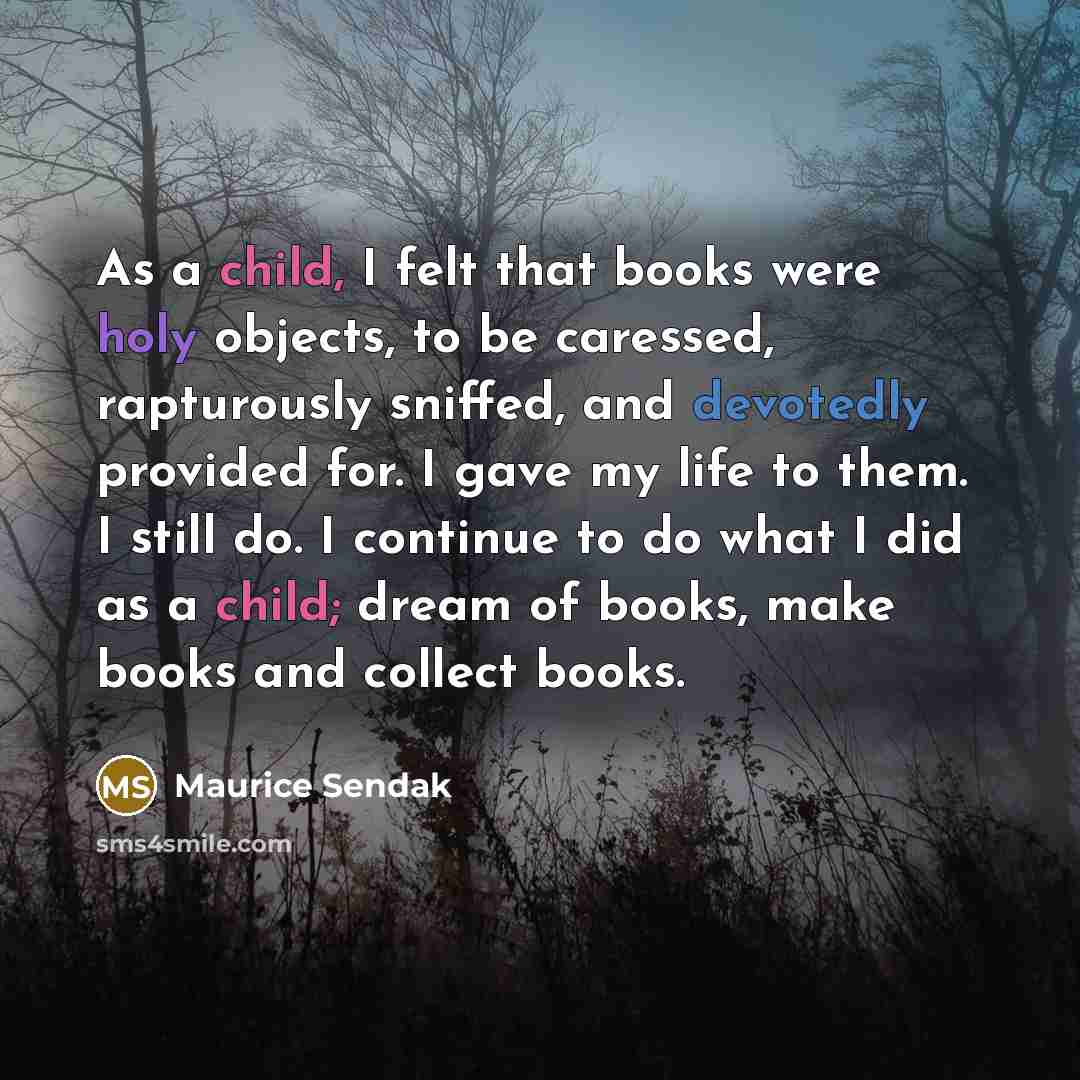 “As a child, I felt that books were holy objects, to be caressed, rapturously sniffed, and devotedly provided for. I gave my life to them. I still do. I continue to do what I did as a child; dream of books, make books and collect books.” quote by Maurice Sendak