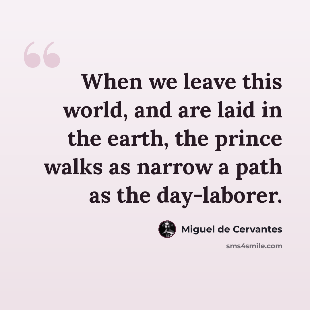 “When we leave this world, and are laid in the earth, the prince walks as narrow a path as the day-laborer.” quote by Miguel de Cervantes